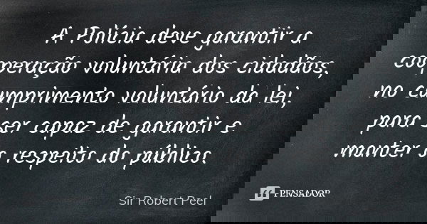 A Polícia deve garantir a cooperação voluntária dos cidadãos, no cumprimento voluntário da lei, para ser capaz de garantir e manter o respeito do público.... Frase de Sir Robert Peel.