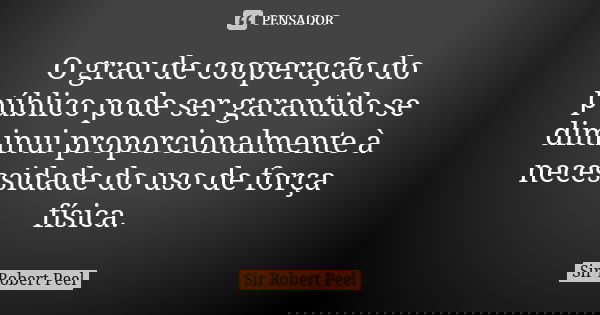 O grau de cooperação do público pode ser garantido se diminui proporcionalmente à necessidade do uso de força física.... Frase de Sir Robert Peel.