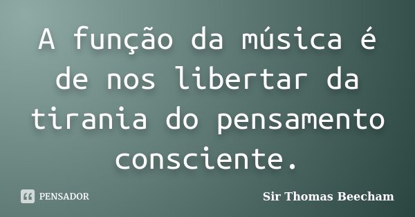 A função da música é de nos libertar da tirania do pensamento consciente.... Frase de Sir Thomas Beecham.