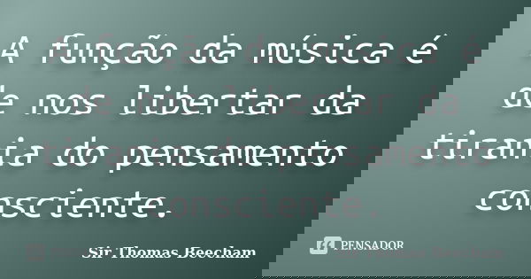 A função da música é de nos libertar da tirania do pensamento consciente.... Frase de Sir Thomas Beecham.