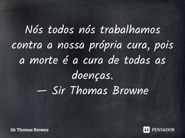 ⁠Nós todos nós trabalhamos contra a nossa própria cura, pois a morte é a cura de todas as doenças.... Frase de Thomas Browne.