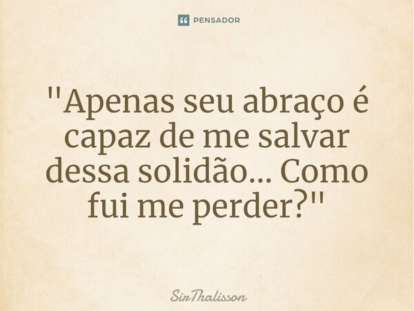 "Apenas seu abraço é capaz de me salvar dessa solidão... Como fui me perder?"... Frase de SirThalisson.