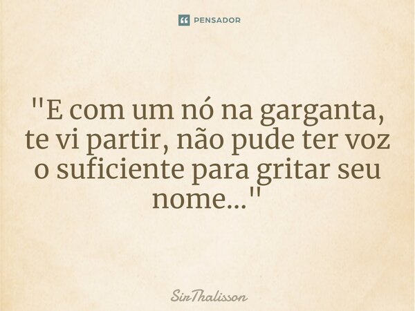 "E com um nó na garganta, te vi partir, não pude ter voz o suficiente para gritar seu nome...⁠"... Frase de SirThalisson.