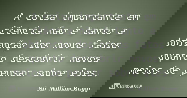 A coisa importante em ciência não é tanto a obtenção dos novos fatos quanto descobrir novos meios de pensar sobre eles.... Frase de Sir. William Bragg.