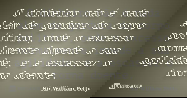 O dinheiro não é nada além de gordura do corpo político, onde o excesso normalmente impede a sua agilidade, e a escassez o torna doente.... Frase de Sir William Petty.