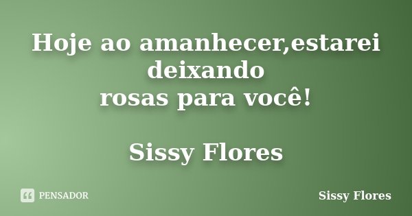 Hoje ao amanhecer,estarei deixando rosas para você! Sissy Flores... Frase de Sissy Flores.