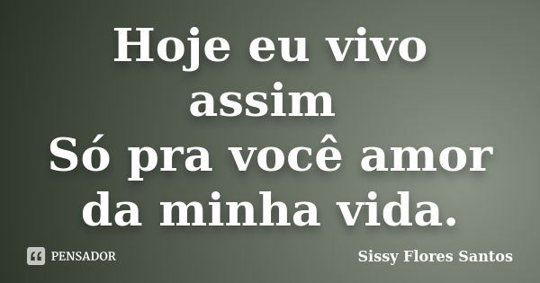 Hoje eu vivo assim Só pra você amor da minha vida.... Frase de Sissy Flores Santos.