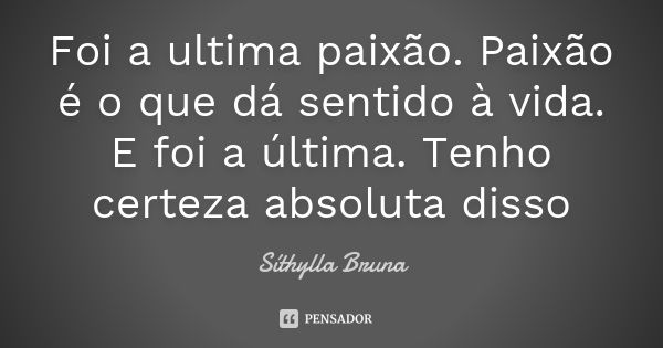 Foi a ultima paixão. Paixão é o que dá sentido à vida. E foi a última. Tenho certeza absoluta disso... Frase de Síthylla Bruna.