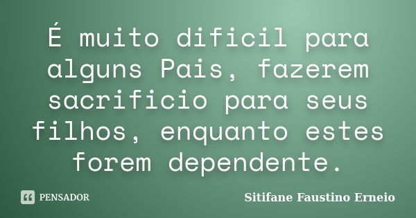 É muito dificil para alguns Pais, fazerem sacrificio para seus filhos, enquanto estes forem dependente.... Frase de Sitifane Faustino Erneio.