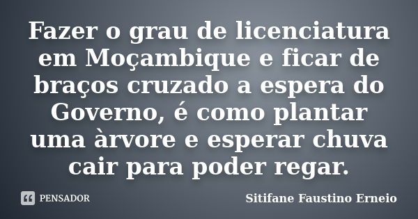 Fazer o grau de licenciatura em Moçambique e ficar de braços cruzado a espera do Governo, é como plantar uma àrvore e esperar chuva cair para poder regar.... Frase de Sitifane Faustino Erneio.