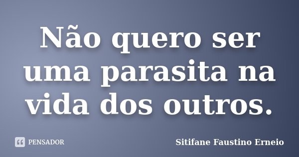 Não quero ser uma parasita na vida dos outros.... Frase de Sitifane Faustino Erneio.