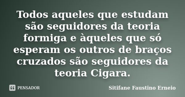 Todos aqueles que estudam são seguidores da teoria formiga e àqueles que só esperam os outros de braços cruzados são seguidores da teoria Cigara.... Frase de Sitifane Faustino Erneio.