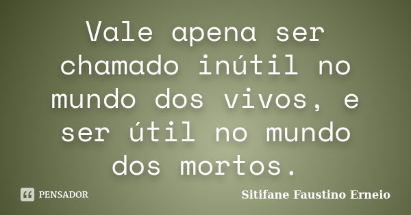 Vale apena ser chamado inútil no mundo dos vivos, e ser útil no mundo dos mortos.... Frase de Sitifane Faustino Erneio.