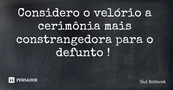 Considero o velório a cerimônia mais constrangedora para o defunto !... Frase de Siul Ikslavok.