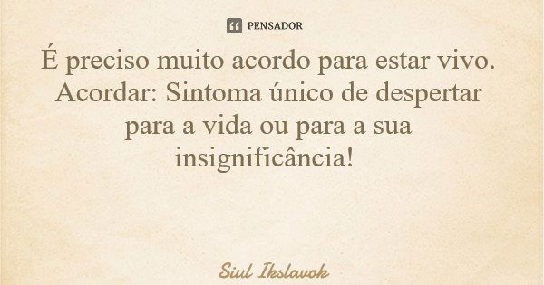 É preciso muito acordo para estar vivo. Acordar: Sintoma único de despertar para a vida ou para a sua insignificância!... Frase de Siul Ikslavok.