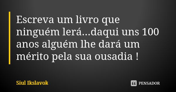 Escreva um livro que ninguém lerá...daqui uns 100 anos alguém lhe dará um mérito pela sua ousadia !... Frase de Siul Ikslavok.