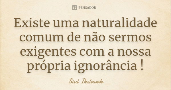 Existe uma naturalidade comum de não sermos exigentes com a nossa própria ignorância !... Frase de Siul Ikslavok.