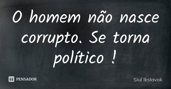 O homem não nasce corrupto. Se torna político !... Frase de Siul Ikslavok.