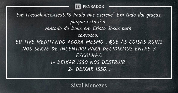 Em 1Tessalonicenses5.18 Paulo nos escreve" Em tudo dai graças, porque esta é a vontade de Deus em Cristo Jesus para convosco. EU TIVE MEDITANDO AGORA MESMO... Frase de Sival Menezes.