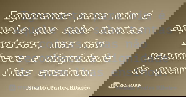 Ignorante para mim é aquele que sabe tantas coisas, mas não reconhece a dignidade de quem lhas ensinou.... Frase de Sivaldo Prates Ribeiro.