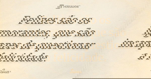 Felizes são os ignorantes, que são incapazes de questionar a felicidade.... Frase de Sivas.