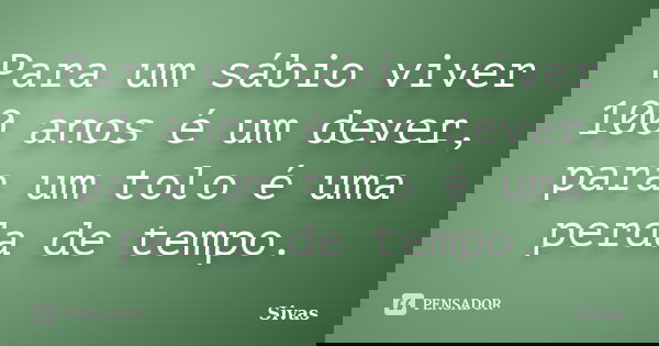 Para um sábio viver 100 anos é um dever, para um tolo é uma perda de tempo.... Frase de Sivas.