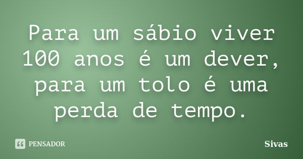 Para um sábio viver 100 anos é um dever, para um tolo é uma perda de tempo.... Frase de Sivas.