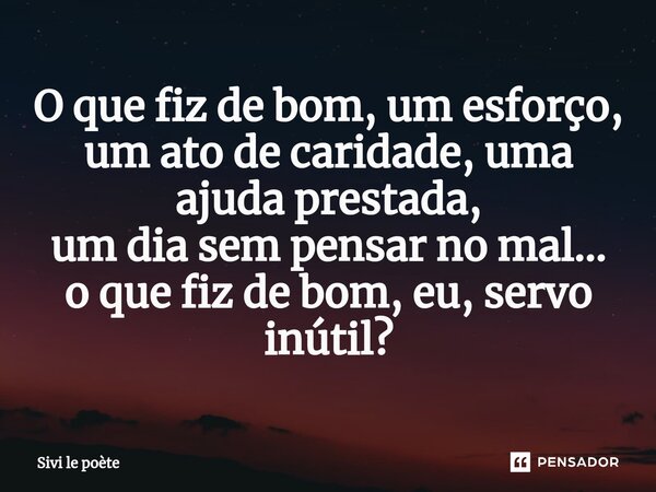 ⁠O que fiz de bom, um esforço, um ato de caridade, uma ajuda prestada, um dia sem pensar no mal... o que fiz de bom, eu, servo inútil?... Frase de Sivi le poète.