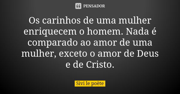 Os carinhos de uma mulher enriquecem o homem. Nada é comparado ao amor de uma mulher, exceto o amor de Deus e de Cristo.... Frase de Sivi le poète.