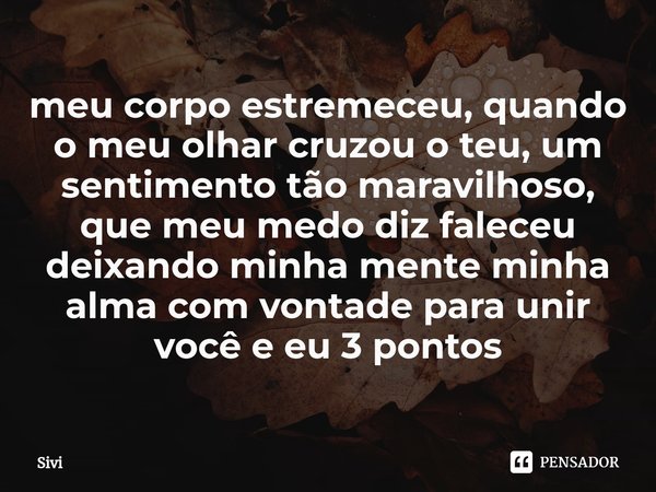 meu corpo estremeceu, quando o meu olhar cruzou o teu, um sentimento tão maravilhoso, que meu medo diz faleceu deixando minha mente minha alma com vontade para ... Frase de sivi.