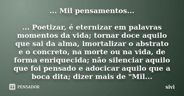 ... Mil pensamentos... ... Poetizar, é eternizar em palavras momentos da vida; tornar doce aquilo que sai da alma, imortalizar o abstrato e o concreto, na morte... Frase de sivi.