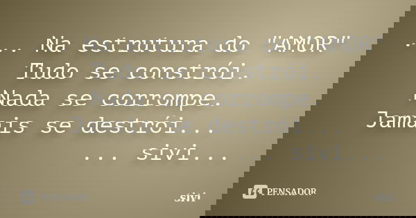 ... Na estrutura do "AMOR" Tudo se constrói. Nada se corrompe. Jamais se destrói... ... sivi...... Frase de sivi.