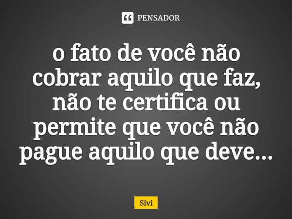 o fato de você não cobrar aquilo que faz, não te certifica ou permite que você não pague aquilo que deve...⁠... Frase de sivi.