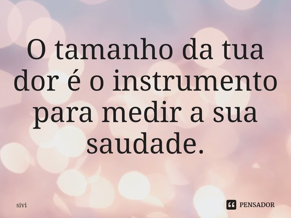 ⁠O tamanho da tua dor é o instrumento para medir a sua saudade.... Frase de sivi.