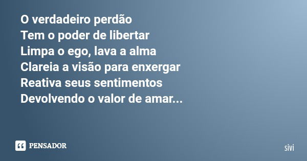 O verdadeiro perdão Tem o poder de libertar Limpa o ego, lava a alma Clareia a visão para enxergar Reativa seus sentimentos Devolvendo o valor de amar...... Frase de sivi.