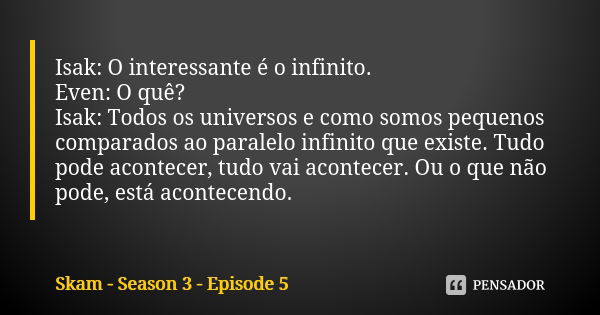 Isak: O interessante é o infinito. Even: O quê? Isak: Todos os universos e como somos pequenos comparados ao paralelo infinito que existe. Tudo pode acontecer, ... Frase de Skam - Season 3 - Episode 5.