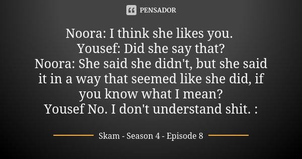 Noora: I think she likes you. Yousef: Did she say that? Noora: She said she didn't, but she said it in a way that seemed like she did, if you know what I mean? ... Frase de Skam - Season 4 - Episode 8.