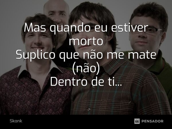 Mas quando eu estiver morto Suplico que não me mate (não) Dentro de ti...... Frase de Skank.