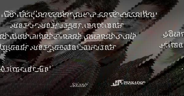 Tão fácil perceber que a sorte escolheu você e você, cego, nem nota. Quando tudo ainda é nada, quando o dia é madrugada, você gastou sua cota. Acima do Sol... Frase de Skank.
