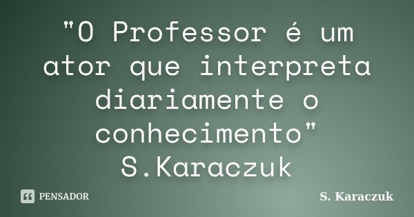 "O Professor é um ator que interpreta diariamente o conhecimento" S.Karaczuk... Frase de S. Karaczuk.