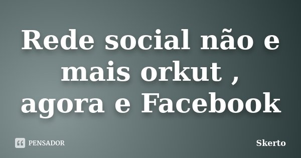 Rede social não e mais orkut , agora e Facebook... Frase de Skerto.