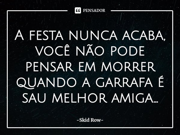 ⁠A festa nunca acaba, Você não pode pensar em morrer quando a garrafa é sua melhor amiga...... Frase de Skid Row.