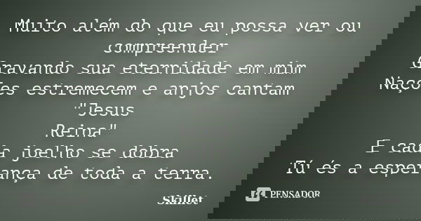 Muito além do que eu possa ver ou compreender Gravando sua eternidade em mim Nações estremecem e anjos cantam "Jesus Reina" E cada joelho se dobra Tú ... Frase de skillet.