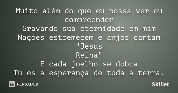 Muito além do que eu possa ver ou compreender Gravando sua eternidade em mim Nações estremecem e anjos cantam "Jesus Reina" E cada joelho se dobra Tú ... Frase de skillet.