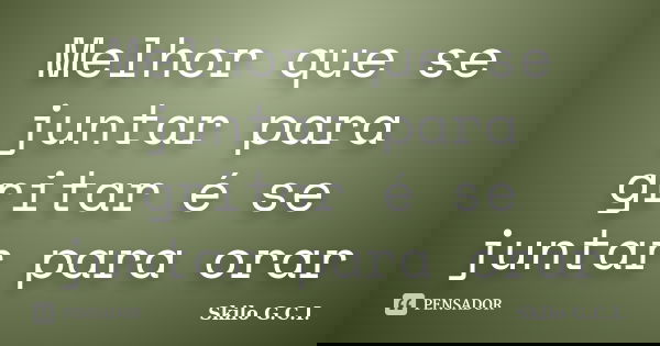 Melhor que se juntar para gritar é se juntar para orar... Frase de Skilo G.C.I..