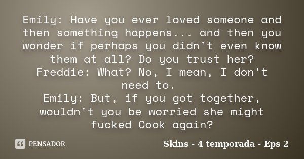 Emily: Have you ever loved someone and then something happens... and then you wonder if perhaps you didn't even know them at all? Do you trust her? Freddie: Wha... Frase de Skins - 4 temporada - Eps 2.