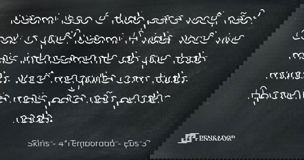 Naomi: Isso é tudo para você, não? Cook: O quê? Naomi: A vida. Você vive mais intensamente do que todo mundo. Você mergulha com tudo. Aproveita mais para não pe... Frase de Skins - 4 Temporada - Eps 3.