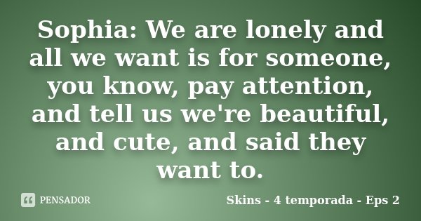 Sophia: We are lonely and all we want is for someone, you know, pay attention, and tell us we're beautiful, and cute, and said they want to.... Frase de Skins - 4 temporada - Eps 2.