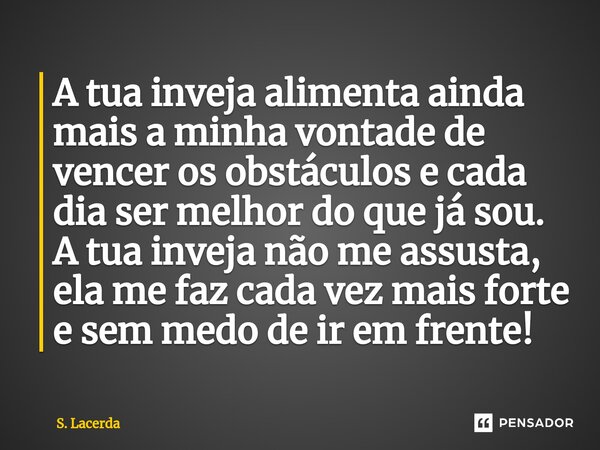 ⁠A tua inveja alimenta ainda mais a minha vontade de vencer os obstáculos e cada dia ser melhor do que já sou. A tua inveja não me assusta, ela me faz cada vez ... Frase de S. Lacerda.
