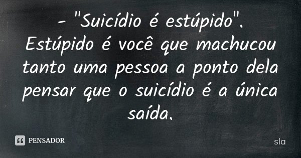 - "Suicídio é estúpido". Estúpido é você que machucou tanto uma pessoa a ponto dela pensar que o suicídio é a única saída.... Frase de sla.